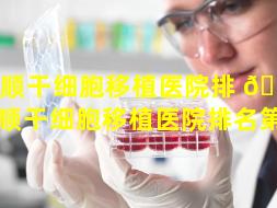 抚顺干细胞移植医院排 🌷 名（抚顺干细胞移植医院排名第一）